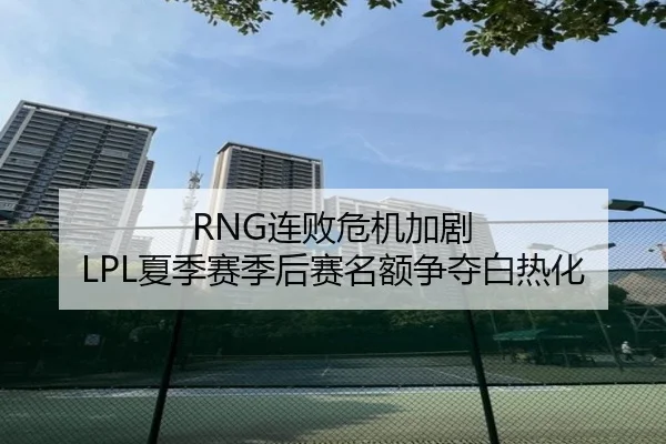 RNG连败危机加剧 LPL夏季赛季后赛名额争夺白热化